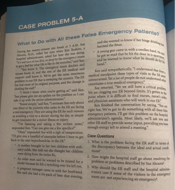 CASE PROBLEM 5-A atie S? What to Do with All these False Emergency P and she wanted to know if her binge drinking had During her twenty-minute rest break at 3 A.M. Sue Abrams, M.D, rolled her eyes when Ken Raskins, a harmed the fetus. Ayoung guy came in with a swollen hospital administrator, asked her how she was doing. Its real nice of you Ken, to drop by the emergency room he got so mad that he hit the door in sand. He and he wanted to know what he should to get a feel for what life is like in the trenches, said Sue. hand. nurses know it, and the rest of the ER medical and support staff know it. Weve got the same enormous You know it. The emergency room doctors and Ken said sympathetically, I understand th medical standpoint these types of visits unwarranted. Yet a lot of people do constitutes a true medical emergency. point where it is difficult to find nu o the problem in our ER that is sweeping the country. The ER has lost most of its original purpose, and the change is choking the staff not Sue retorted, Yet we still have a critical p but please give me an update on the problem so l can We are clogging our ER beyond limits.I take it up with the senior administrators. ioben Its gotten to the I think I know what youre getting at, said Ken, Stated simplysaid Sue,I estimate that only about and physician assistants who will work in our Fps aids, one-third of the patients who come to the ER are facing a real emergency. They are using the ER for such reasons as avoiding a visit to a doctor during the day, or simply Ken finished the conversation by right Sue. We emergency patients. IIl get this problem on the saying, You ae eve got to do something with all these falke to get treatment for a minor illness or injury administrators agenda. Most likely, well ask you and Im listening and taking a few written notes, other ER staff to provide some input, providing you have Okay responded Sue with a sigh of exasperation. responded Ken. Can you give me a few specifics? enough energy left to attend a meeting. TI give you a handful of examples before I have to get back to the next hypochondriac in the ER Case Questions 1. What is the problem facing the ER staff in terms of A mother brought in her two children ordi nary colds. She told me she thought her children tions were dying from the swine flu. An older man said he wanted to be treated for a problem or problems described by Sue Abrams? stroke because he felt a twitching over his left eye. 3. Why should the ER staff and the hospital adminis A pregnant teenager came in with her boyfriend. trators care if some of the visitors to the emergency with ordi the discrepancy between the ideal and actual condi- 2. How might the hospital staff go about resolving the She said she had a six-pack of beer that evening, room are not experiencing an emergency