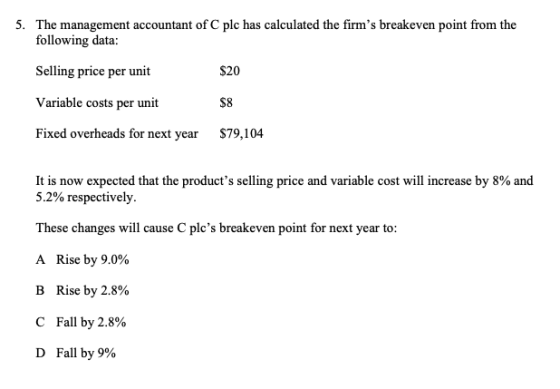 5. The management accountant of C plc has calculated the firms breakeven point from the following data: Selling price per un