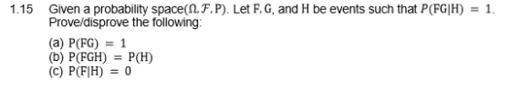 Given a probability space(Q,F,P). Let F, G, and H be events such that P(FGIH) = 1. Prove/disprove the following (a) P(FG)1 (b) P(FGH)P(H) (c) P(FIH)0 1.15