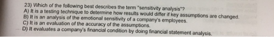 23) Which of the following best describes the term sensitivity analysis? A) It is a testing technique to determine how results would differ if key assumptions are changed. B) It is an analysis of the emotional sensitivity of a companys employees. C) It is an evaluation of the accuracy of the assumptions. D) It evaluates a companys financial condition by doing financial statement analysis