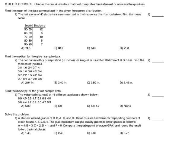 MULTIPLE CHOICE. Choose the one al ternative that best compl etes the statement or answers the question Find the mean of the data summarized in the given frequency distribution 1) The test scores of 40 students are summarized in thefrequency distribution below. Find the mean1) score Score Students 50- 59 60- 69 70- 79 80- 89 90-99 12 6 10 7 A) 74.5 B) 68.2 C) 64.6 D) 71.8 Find the median for the given sample data. 2) The normal monthly precipitation (in inches) for August is listed for 20 different U.S cities. Find the 2) median of the data. 3.5 1.6 2.4 3.7 4.1 3.9 1.0 3.6 4.2 3.4 3.7 2.2 1.5 4.2 3.4 2.7 0.4 3.7 2.0 3.6 A) 2.94 in B) 3.40 in C) 3.50 in D) 3.45 in Find the mode(s) for the given sample data. 3) The weights (in ounces) of 14 different apples are shown below 3) 6.9 4.0 6.6 4.7 5.1 6.9 4.0 5.0 4.4 4.7 6.9 5.0 4.7 5.3 A) 5.80 B) 6.9 C) 6.9, 4.7 D) None Sol ve the problem 4) A student earned grades of B, B, A, C, and D. Those courses had these corresponding numbers of 4) credit hours: 4, 5, 2,5, 4. The grading system assigns quality points to letter grades as follow s: A 4, B-3, C 2, D1, and F0. Compute the grade point average (GPA) and round the result to two decimal places. A) 1.45 B)2.45 C) 9.80 D) 3.77