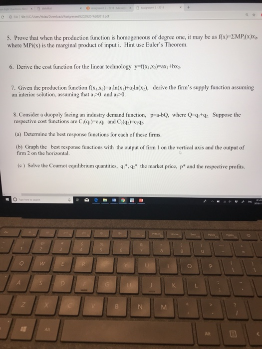 5. Prove that when the production function is homogeneous of degree one, it may be as f(x) 2MP(x)x where MPi(x) is the marginal product of input i. Hint use Eulers Theorem. 6. Derive the cost function for the linear technology y f(xix2)-axi+bx 7. Given the production function fxi)aIxa In(x), derive the firms supply function assuming an interior solution, assuming that a>0 and a 0. 8. Consider a duopoly facing an industry demand function, p-a-bQ, where Q tg respective cost functions are C(q) ciq and C(q)-cq Suppose the (a) Determine the best response functions for each of these firms. (b) Graph the best response functions with the output of firm 1 on the vertical axis and the output of firm 2 on the horizontal. (c) Solve the Cournot equilibrium quantities, qi,q the market price, p* and the respective profits.