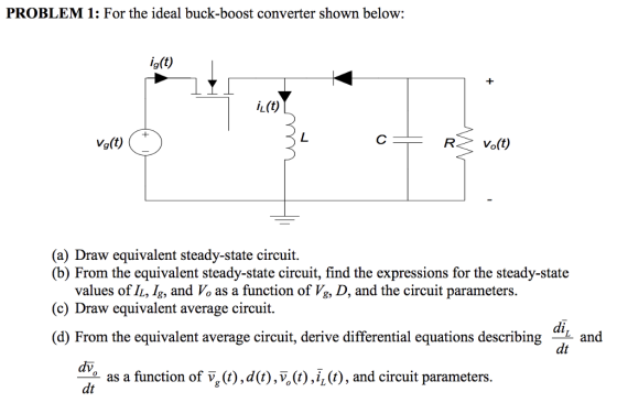 PROBLEM 1: For the ideal buck-boost converter shown below: ig(t) Vg(t) (a) Draw equivalent steady-state circuit. (b) From the equivalent steady-state circuit, find the expressions for the steady-state values of L, 4, and Po as a function of ,, D, and the circuit parameters. (c) Draw equivalent average circuit. di (d) From the equivalent average circuit, derive differential equations describing L and dt as a function of V^(i),d(t),V.),i(C), and circuit parameters dt