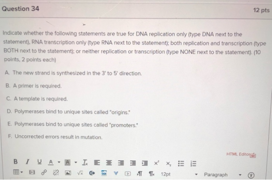 Question 34 12 pts Indicate whether the following statements are true for DNA replication only (type DNA next to the statemen