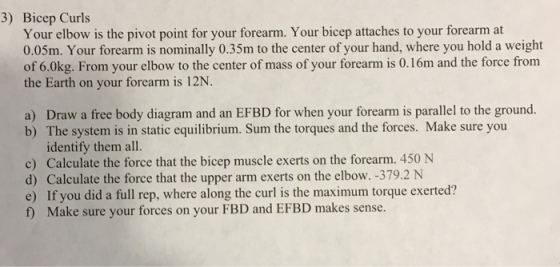 3) Bicep Curls Your elbow is the pivot point for your forearm. Your bicep attaches to your forearm at 0.05m. Your forearm is nominally 0.35m to the center of your hand, where you hold a weight the Earth on your forearm is 12N. a) Draw a free body diagram and an EFBD for when your forearm is parallel to the ground. b) The system is in static equilibrium. Sum the torques and the forces. Make sure you identify them all. c) Calculate the force that the bicep muscle exerts on the forearm. 450 N d) Calculate the force that the upper arm exerts on the elbow. -379.2 N e) If you did a full rep, where along the curl is the maximum torque exerted? f) Make sure your forces on your FBD and EFBD makes sense.