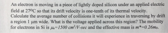 An electron is moving in a piece of lightly doped silicon under an applied electric field at 270C so that its drift velocity is one-tenth of its thermal velocity. Calculate the average number of collisions it will experience in traversing by drift a region 1 um wide. What is the voltage applied across this region? The mobility for electrons in Si is μ,-1500 cm3/V-sec and the effective mass is m 0.26m0.