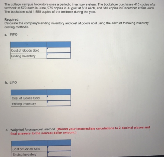 The college campus bookstore uses a periodic inventory system. The bookstore purchases 415 copies of a textbook at $79 each in June, 975 copies in August at $81 each, and 610 copies in December at $84 each. The bookstore sold 1,855 copies of the textbook during the year. Required: Calculate the companys ending inventory and cost of goods sold using the each of following inventory costing methods a. FIFO Cost of Goods Sold Ending Inventory b. LIFO Cost of Goods Sold Ending Inventory c. Weighted Average cost method. (Round your intermediate calculations to 2 decimal places and final answers to the nearest dollar amount.) Cost of Goods Sold Ending Inventory