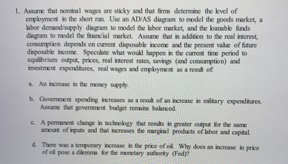 1. Assume that nominal wages are sticky and that firms determine the level of employment in the short run. Use an AD/AS diagr