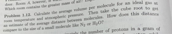 door. Room A, however, is Wa Which room contains the greater mass of air? Xp Problem 1.12. Calculate the average volume per molecule for an ideal gas at take the cube root to get an estimate of the average distance between molecules. How does this distance room temperature and atmospheric pressure. Then compare to the size of a small molecule like N2 or H20? tely the number of protons in a gram of