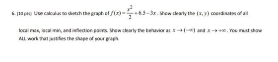 6. (10 pts) Use calculus to sketch the graph of f(x) = 6.5-3x Show clearly the (x, y) coordinates of all (-) and x +0. You mu