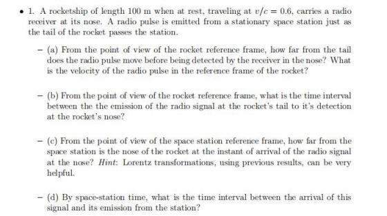 . A rocketship of length 100 m when at rest, traveling at v/c 0.6, carries a radio receiver at its nose. A radio pulse is emitted from a stationary space station just as the tail of the rocket passes the station (a) From the point of view of the rocket reference frame, how far from the tail does the radio pulse move before being detected by the receiver in the nose? What is the velocity of the radio pulse in the reference frame of the rocket? (b) From the point of view of the rocket reference frame, what is the time interval between the the emission of the radio signal at the rockets tail to its detection at the rockets nose? -(c) From the point of view of the space station reference frame, how far from the space station is the nose of the rocket at the instant of arrival of the radio signal at the nose? Hint: Lorentz transformations, using previous results, can be very helpful. (d) By space-station time, what is the time interval between the arrival of this sig nal and its emission from the station?