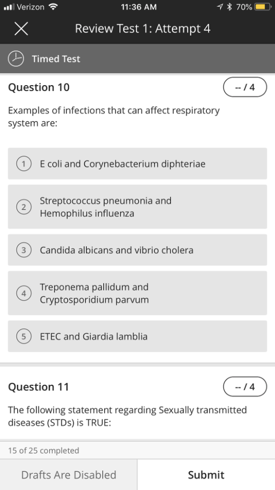 . Verizon 11:36 AM Review Test 1: Attempt 4 Timed Test Question 10 Examples of infections that can affect respiratory system are: 1 E coli and Corynebacterium diphteriae Streptococcus pneumonia and Hemophilus influenza 3 Candida albicans and vibrio cholera Treponema pallidum and Cryptosporidium parvum 5 ETEC and Giardia lamblia Question 11 The following statement regarding Sexually transmitted diseases (STDs) is TRUE: 15 of 25 completed Drafts Are Disabled Submit
