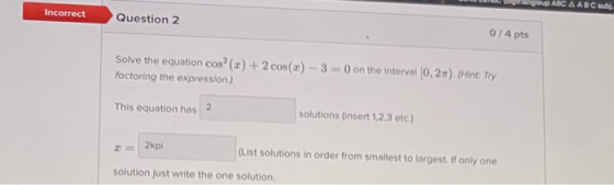 up ABC A ABC sub Incorrect Question 2 0 / 4 pts Solve the equation cos? (xx) + 2 cos(x) - 3 = 0 on the interval (0,2). (Hint: