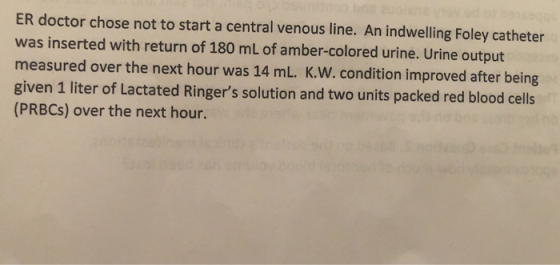 ER doctor chose not to start a central venous line. An indwelling Foley catheter was inserted with return of 180 mL of amber-