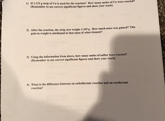 1.123 g strip of Cu is used for the reaction? How many moles of Cu were reacted? 1) (Remember to use correct significant figures and show your work) 2) After the reaction, the strip now weighs 1.345 g. How much mass was gained? This gain in weight is attributed to that mass of what element? Using the information from above, how many moles of sulfur were reacted? (Remember to use correct significant figures and show your work) reaction?