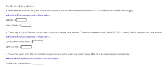 Consider the following situations. a. Bank reserves are $100, the public holds $200 in currency, and the desired reserve-depo