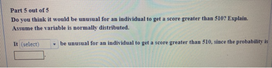 Part 5 out of 5 Do you think it would be unusual for an individual to get a score greater than 510? Explain. Assume the varia