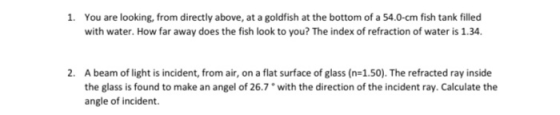 1. You are looking, from directly above, at a goldfish at the bottom of a 54.0-cm fish tank filled with water. How far away d