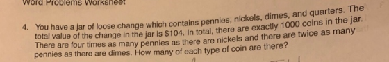 Word Problems Workshee You have a jar of loose change which contains pen total value of the change in the jar is $104. In total, there are exactly 1000 coins in the jar There are four times as many pennies as there are nickels and there are twice as many pennies as there are dimes. How many of each type of coin are there? 4. nies, nickels, dimes, and quarters. The