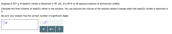 Suppose 0.327 g of lead(II) nitrate is dissolved in 50. mL of a 45.0 m M aqueous solution of ammonium sulfate. Calculate the final molarity of lead(II) cation in the solution. You can assume the volume of the solution doesnt change when the lead(II) nitrate is dissolved in it. Be sure your answer has the correct number of significant digit:s Џи 10