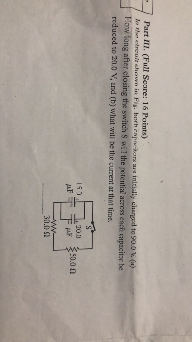 Part III. (Full Score: 16 Points) In the cireuit shown in Fig, both capacitors are initialy charged to 90.0 V. (ea) How long after closing the switch S will the potential across each capacitor be reduced to 20.0 V, and (b) what will be the current at that time. 15.01. 上20.0 50.0 Ω 30.00
