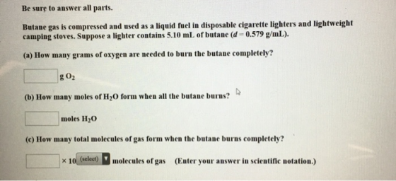 Be sure to answer all parts. Butane gas is compressed and used as a liquid fuel in disposable cigarette lighters and lightwei