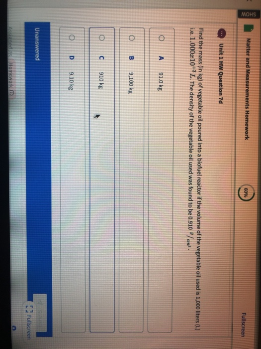 Ho Find the mass (in kg) of vegetable oil poured into a biofuel reactor if the volume of the vegetable oil used is 1,000 liters (L) ie. 1.000z10+3 L. The density of the vegetable oil used was found to be o.910/o D A91.0 kg O B 9,100 kg 10 С 910 kg O D 9.10 kg