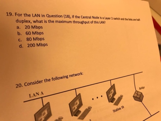 19. For the LAN in Question (18), if the Central Node is a Layer 2 switch and the inks are hal duplex, what is the maximum throughput of this LAN? a. 20 Mbps b. 60 Mbps c. 80 Mbps d. 200 Mbps 20. Consider the following network: LAN A Station 10