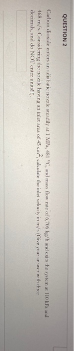 QUESTION 2 Carbon dioxide enters an adiabatic nozzle steadily at 1 MP, 481 °C, and mass flow rate of 6,706 kg/h and exits the