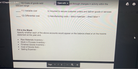 e 1 (Chapters 2-3) 10) Costs of goods sold 11) Variable cost 2) Differential costI Open with t through changes in activity within the relevant range k) incurred to secure customer orders and deliver goods or services I) manufacturing costs- direct materials direct labor Fill in the Blank Specify whether each of the above accounts would appear on the balance sheet or on the income statement at the year end. Raw Materials Inventory Work in Process Inventory- Finished Goods Inventory Cost of Goods Sold- Selling Expense- Page 1 /3-+