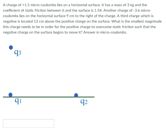A charge of +1.5 micro-coulombs lies on a horizontal surface. It has a mass of 3 kg and the coefficient of static friction between it and the surface is 1.54. Another charge of -3.6 micro- coulombs lies on the horizontal surface 9 cm to the right of the charge. A third charge which is negative is located 13 cm above the positive charge on the surface. What is the smallest magnitude this charge needs to be in order for the positive charge to overcome static friction such that the negative charge on the surface begins to move it? Answer in micro-coulombs. 93 91 92