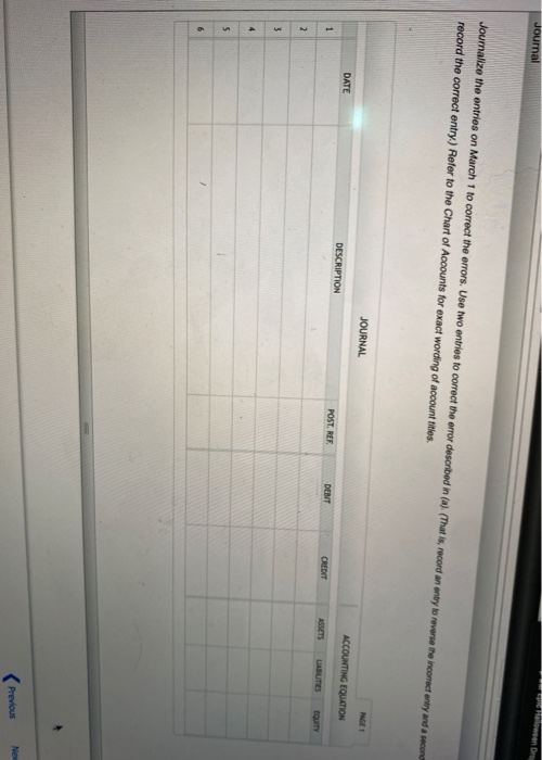 Journal Floween Dro Journalize the entries on March 1 to correct the errors. Use two entries to correct the error described i