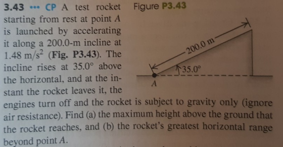 3.43 CP A test rocket Figure P3.43 starting from rest at point A is launched by accelerating it along a 200.0-m incline at 1.48 m/s (Fig. P3.43). The incline rises at 35.0° above the horizontal, and at the in- stant the rocket leaves it, the engines turn off and the rocket is subject to gravity only (ignore air resistance). Find (a) the maximum height above the ground that the rocket reaches, and (b) the rockets greatest horizontal range beyond point A. 200.0 m 35.0°