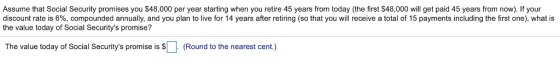 Assume that Social Security promises you $48,000 per year starting when you retire 45 years from today (the first S48,000 will get paid 45 years from now). If your discount rate is 6%, compounded annually, and you plan to live for 14 years after retiring so that you will receive a total of 15 payments including the first one what is the value today of Social Securitys promise? The value today of Social Securitys promise is (Round to the nearest cent.)