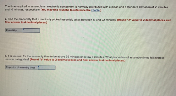 The time required to assemble an electronic component is normally distributed with a mean and a standard deviation of 21 minutes and 10 minutes, respectively. [You may find it useful to reference the z table.] a. Find the probability that a randomly picked assembly takes between 13 and 22 minutes. (Round value to 2 decimal places and final answer to 4 decimal places. Probability b. It is unusual for the assembly time to be above 35 minutes or below 8 minutes. What proportion of assembly times fall in these unusual categories? (Round value to 2 decimal places and final answer to 4 decimal places.) Proportion of assembly times