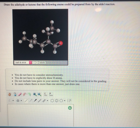 Draw the aldehyde or ketone that the following enone could be prepared from by the aldol reaction. TI FI 13 ball & stick labe