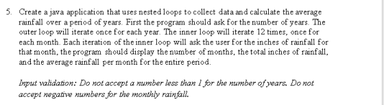 5. Create a java application that uses nested loops to collect data and calculate the average rainfall over a peniod of years First the program should ask for the number of years. The outer loop will iterate once for each year. The inner loop will iterate 12 times, once for each month. Each iteration of the inner loop will ask the user for the inches of rainfall for that month, the program should display the number of months, the total inches of rainfall, and the average rainfall per month for the entire period Input validation: Do not accept a number less than 1 for the number ofyears. Do not accept negative numbers for the monthly rainfall