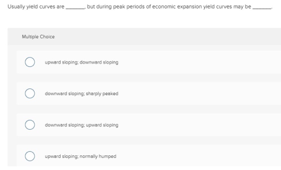 Usually yield curves arebut during peak periods of economic expansion yield curves may be Multiple Choice upward sloping, downward sloping downward sloping: sharply peaked downward sloping; upward sloping upward sloping, normally humped