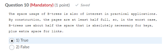 Question 10 (Mandatory) (1 point) Saved The space usage of B-trees is also of interest in practical applications. By construc