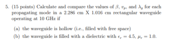 5. (15 points) Calculate and compare the values of ?, Up, and ?, for each propagating mode in a 2.286 cm X 1.016 cm rectangular waveguide (a) the waveguide is hollow (i.e., filled with free space) (b) the waveguide is filled with a dielectric with Er-45, ?.-1.0.
