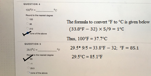QUESTION 4 Round to the nearest degroe 100 30 212 The formala to comvert F to C is given below (33.8°F - 32) X 5/9 - 1°C Thus, 100°F 37.7 29.5* 9/5-33.8°F - 32; F 85.1 one of the above °C QUESTION S 29.5°C- Roups to the nearest degree 29.5°C-85.1°F 29.5 none of the above