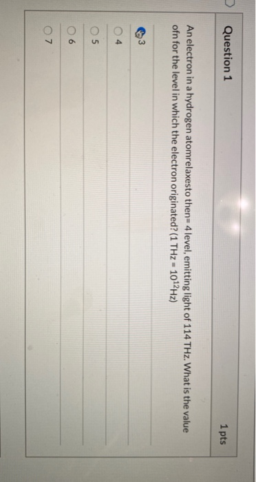 Question 1 1 pts An electron in a hydrogen atomrelaxesto then=4 level, emitting light of 114 THz. What is the value ofn for t