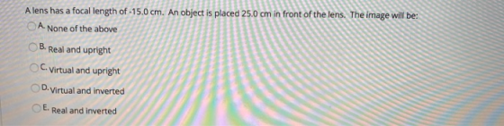 Alens has a focal length of -15.0 cm. An object is placed 25.0 cm in front of the lens. The image will be: ОА. None of the ab