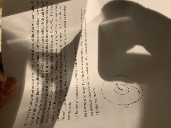 (1s equal to pt) A s spacecraft of mass m is in a circular orbit around the Sun with the radius R average Earth-Sun distance. At point A, the spacecraft is firing its thrusters Sun, to point E the tangentially to the closer to the s e trajectory such that it will fall on an elliptical orbit, which will bring it un, to point B. At point B, it once again fires its thrusters tangentially to its ry to go into a new circular orbit with the radius R, -0.4R,.The Sun adhere to the following notation as you address the upcoming Take v as the speed on the large circle as the speed at A after the first at B prior to the second boost and v, as the speed on the final mass is M. Please boost, v, as circular orbit. (a) In terms of v, what are v, V, and v,? EXplai (b) In terms of the energy E, of the initial circular orbit, what is tihe change in energy of swers AE, and after the second man the spacecrafts orbit after the first maneuver, ? Explain your answers.