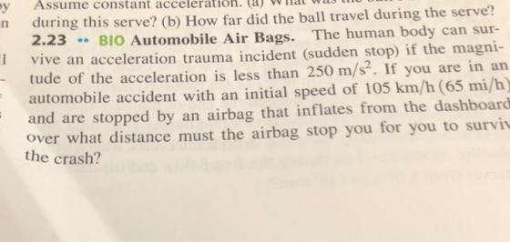 y Assume constant acceleratioh. (a)at wls during this serve? (b) How far did the ball travel during the serve? 2.23BIO Automobile Air Bags. The human body can sur- n I vive an acceleration trauma incident (sudden stop) if the magni- tude of the acceleration is less than 250 m/s. If you are in an automobile accident with an initial speed of 105 km/h (65 mi/h) and are stopped by an airbag that inflates from the dashboard over what distance must the airbag stop you for you to surviv the crash?