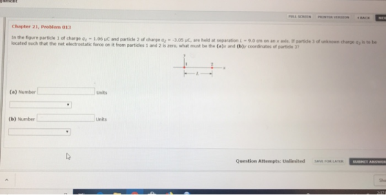 FULL SCREEN PRINTER VERSION ACK Chapter 21, Problem 013 In the figure particle 1 of charge o -1.06 uC and particle 2 of charge q2 3.05 uC, are held at separation L-9.0cm on an x axis. If partide 3 of unknown charge ay is to be located such that the net electrostatic force on it from particles 1 and 2 is zero, what must be the (a)x and (b)y coordinates of partidle 37 (a) Number Units (b) Number Units Question Attempts: Unlimited SAVE FOR LATER Sho