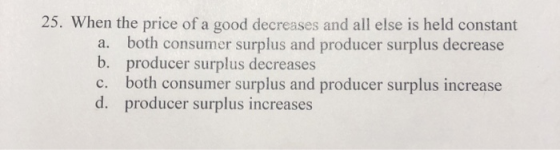 25. When the price of a good decreases and all else is held constant a. both consumer surplus and producer surplus decrease b