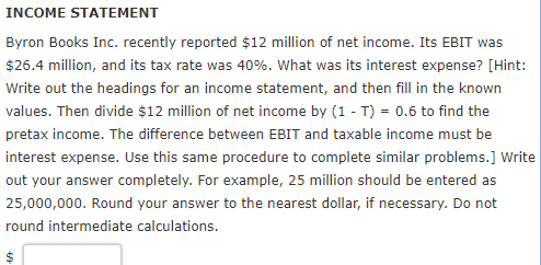 INCOME STATEMENT Byron Books Inc. recently reported $12 million of net income. Its EBIT was $26.4 million, and its tax rate was 40%. What was its interest expense? [Hint: Write out the headings for an income statement, and then fill in the knowrn values. Then divide $12 million of net income by (1-T) 0.6 to find the pretax income. The difference between EBIT and taxable income must be interest expense. Use this same procedure to complete similar problems.] Write out your answer completely. For example, 25 million should be entered as 25,000,000. Round your answer to the nearest dollar, if necessary. Do not round intermediate calculations