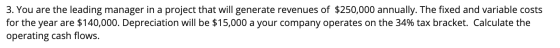 3. You are the leading manager in a project that will generate revenues of $250,000 annually. The fixed and variable costs fo