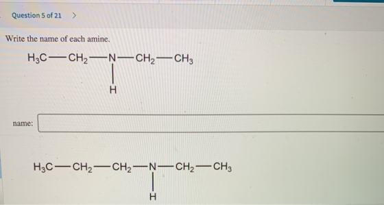 Question 5 of 21 > Write the name of each amine. H3C—CH2 —N— CH2 - CH3 name: H3C—CH2 - CH2 —^—CH2 - CH3